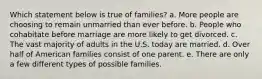 Which statement below is true of families? a. ​More people are choosing to remain unmarried than ever before. b. ​People who cohabitate before marriage are more likely to get divorced. c. ​The vast majority of adults in the U.S. today are married. d. ​Over half of American families consist of one parent. e. ​There are only a few different types of possible families.