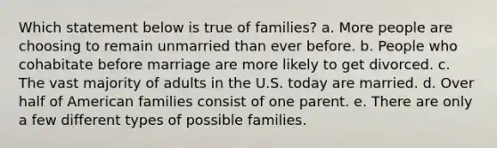 Which statement below is true of families? a. ​More people are choosing to remain unmarried than ever before. b. ​People who cohabitate before marriage are more likely to get divorced. c. ​The vast majority of adults in the U.S. today are married. d. ​Over half of American families consist of one parent. e. ​There are only a few different types of possible families.