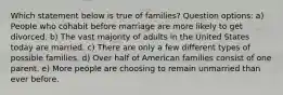 Which statement below is true of families? Question options: a) People who cohabit before marriage are more likely to get divorced. b) The vast majority of adults in the United States today are married. c) There are only a few different types of possible families. d) Over half of American families consist of one parent. e) More people are choosing to remain unmarried than ever before.