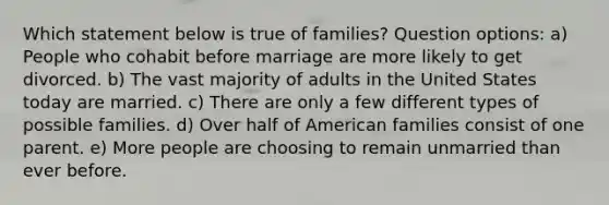 Which statement below is true of families? Question options: a) People who cohabit before marriage are more likely to get divorced. b) The vast majority of adults in the United States today are married. c) There are only a few different types of possible families. d) Over half of American families consist of one parent. e) More people are choosing to remain unmarried than ever before.