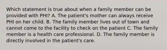 Which statement is true about when a family member can be provided with PHI? A. The patient's mother can always receive PHI on her child. B. The family member lives out of town and cannot come to the facility to check on the patient C. The family member is a health care professional. D. The family member is directly involved in the patient's care.