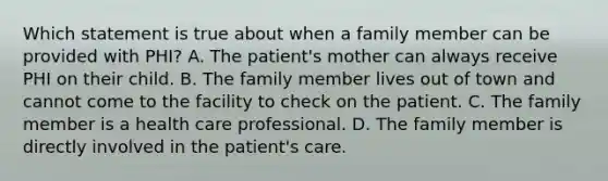 Which statement is true about when a family member can be provided with PHI? A. The patient's mother can always receive PHI on their child. B. The family member lives out of town and cannot come to the facility to check on the patient. C. The family member is a health care professional. D. The family member is directly involved in the patient's care.