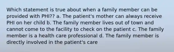 Which statement is true about when a family member can be provided with PHI?? a. The patient's mother can always receive PHI on her child b. The family member lives out of town and cannot come to the facility to check on the patient c. The family member is a health care professional d. The family member is directly involved in the patient's care