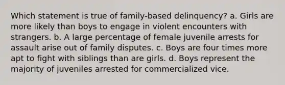 Which statement is true of family-based delinquency? a. Girls are more likely than boys to engage in violent encounters with strangers. b. A large percentage of female juvenile arrests for assault arise out of family disputes. c. Boys are four times more apt to fight with siblings than are girls. d. Boys represent the majority of juveniles arrested for commercialized vice.