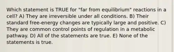 Which statement is TRUE for "far from equilibrium" reactions in a cell? A) They are irreversible under all conditions. B) Their standard free-energy changes are typically large and positive. C) They are common control points of regulation in a metabolic pathway. D) All of the statements are true. E) None of the statements is true.