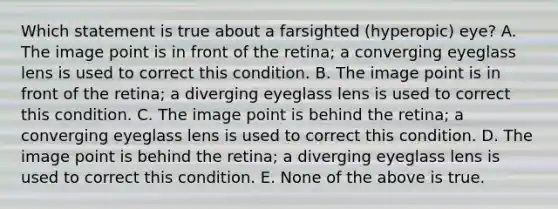 Which statement is true about a farsighted (hyperopic) eye? A. The image point is in front of the retina; a converging eyeglass lens is used to correct this condition. B. The image point is in front of the retina; a diverging eyeglass lens is used to correct this condition. C. The image point is behind the retina; a converging eyeglass lens is used to correct this condition. D. The image point is behind the retina; a diverging eyeglass lens is used to correct this condition. E. None of the above is true.