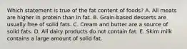 Which statement is true of the fat content of foods? A. All meats are higher in protein than in fat. B. Grain-based desserts are usually free of solid fats. C. Cream and butter are a source of solid fats. D. All dairy products do not contain fat. E. Skim milk contains a large amount of solid fat.