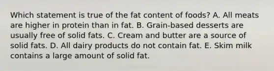 Which statement is true of the fat content of foods? A. All meats are higher in protein than in fat. B. Grain-based desserts are usually free of solid fats. C. Cream and butter are a source of solid fats. D. All dairy products do not contain fat. E. Skim milk contains a large amount of solid fat.