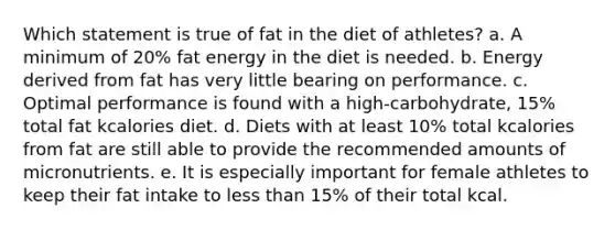 Which statement is true of fat in the diet of athletes? a. A minimum of 20% fat energy in the diet is needed. b. Energy derived from fat has very little bearing on performance. c. Optimal performance is found with a high-carbohydrate, 15% total fat kcalories diet. d. Diets with at least 10% total kcalories from fat are still able to provide the recommended amounts of micronutrients. e. It is especially important for female athletes to keep their fat intake to less than 15% of their total kcal.