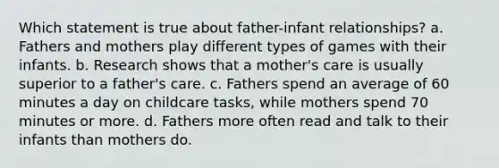 Which statement is true about father-infant relationships? a. Fathers and mothers play different types of games with their infants. b. Research shows that a mother's care is usually superior to a father's care. c. Fathers spend an average of 60 minutes a day on childcare tasks, while mothers spend 70 minutes or more. d. Fathers more often read and talk to their infants than mothers do.