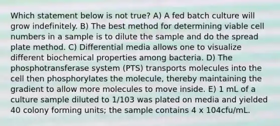 Which statement below is not true? A) A fed batch culture will grow indefinitely. B) The best method for determining viable cell numbers in a sample is to dilute the sample and do the spread plate method. C) Differential media allows one to visualize different biochemical properties among bacteria. D) The phosphotransferase system (PTS) transports molecules into the cell then phosphorylates the molecule, thereby maintaining the gradient to allow more molecules to move inside. E) 1 mL of a culture sample diluted to 1/103 was plated on media and yielded 40 colony forming units; the sample contains 4 x 104cfu/mL.