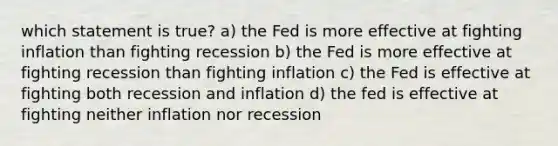 which statement is true? a) the Fed is more effective at fighting inflation than fighting recession b) the Fed is more effective at fighting recession than fighting inflation c) the Fed is effective at fighting both recession and inflation d) the fed is effective at fighting neither inflation nor recession