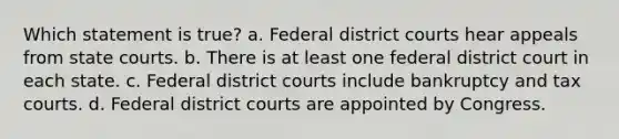 Which statement is true? a. Federal district courts hear appeals from state courts. b. There is at least one federal district court in each state. c. Federal district courts include bankruptcy and tax courts. d. Federal district courts are appointed by Congress.