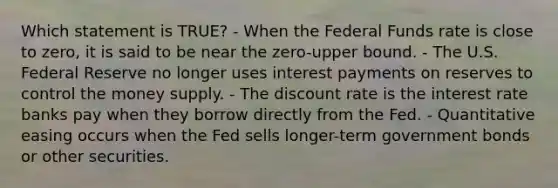 Which statement is TRUE? - When the Federal Funds rate is close to zero, it is said to be near the zero-upper bound. - The U.S. Federal Reserve no longer uses interest payments on reserves to control the money supply. - The discount rate is the interest rate banks pay when they borrow directly from the Fed. - Quantitative easing occurs when the Fed sells longer-term government bonds or other securities.