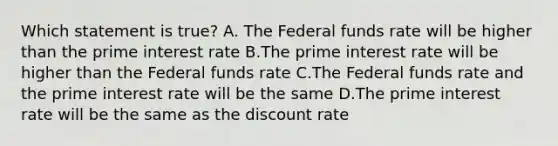 Which statement is true? A. The Federal funds rate will be higher than the prime interest rate B.The prime interest rate will be higher than the Federal funds rate C.The Federal funds rate and the prime interest rate will be the same D.The prime interest rate will be the same as the discount rate