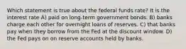 Which statement is true about the federal funds rate? It is the interest rate A) paid on long-term government bonds. B) banks charge each other for overnight loans of reserves. C) that banks pay when they borrow from the Fed at the discount window. D) the Fed pays on on reserve accounts held by banks.