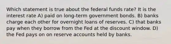 Which statement is true about the federal funds rate? It is the interest rate A) paid on long-term government bonds. B) banks charge each other for overnight loans of reserves. C) that banks pay when they borrow from the Fed at the discount window. D) the Fed pays on on reserve accounts held by banks.