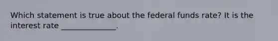 Which statement is true about the federal funds rate? It is the interest rate ______________.