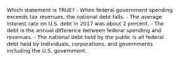 Which statement is TRUE? - When federal government spending exceeds tax revenues, the national debt falls. - The average interest rate on U.S. debt in 2017 was about 2 percent. - The debt is the annual difference between federal spending and revenues. - The national debt held by the public is all federal debt held by individuals, corporations, and governments including the U.S. government.