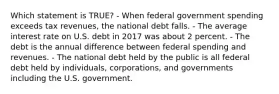 Which statement is TRUE? - When federal government spending exceeds tax revenues, the national debt falls. - The average interest rate on U.S. debt in 2017 was about 2 percent. - The debt is the annual difference between federal spending and revenues. - The national debt held by the public is all federal debt held by individuals, corporations, and governments including the U.S. government.