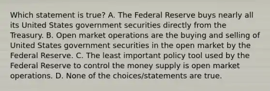 Which statement is true? A. The Federal Reserve buys nearly all its United States government securities directly from the Treasury. B. Open market operations are the buying and selling of United States government securities in the open market by the Federal Reserve. C. The least important policy tool used by the Federal Reserve to control the money supply is open market operations. D. None of the choices/statements are true.