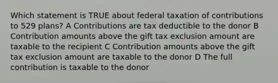 Which statement is TRUE about federal taxation of contributions to 529 plans? A Contributions are tax deductible to the donor B Contribution amounts above the gift tax exclusion amount are taxable to the recipient C Contribution amounts above the gift tax exclusion amount are taxable to the donor D The full contribution is taxable to the donor