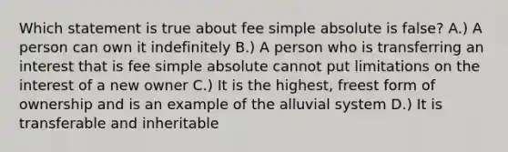 Which statement is true about fee simple absolute is false? A.) A person can own it indefinitely B.) A person who is transferring an interest that is fee simple absolute cannot put limitations on the interest of a new owner C.) It is the highest, freest form of ownership and is an example of the alluvial system D.) It is transferable and inheritable