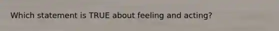 Which statement is TRUE about feeling and acting?