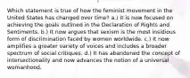 Which statement is true of how the feminist movement in the United States has changed over time? a.) It is now focused on achieving the goals outlined in the Declaration of Rights and Sentiments. b.) It now argues that sexism is the most insidious form of discrimination faced by women worldwide. c.) It now amplifies a greater variety of voices and includes a broader spectrum of social critiques. d.) It has abandoned the concept of intersectionality and now advances the notion of a universal womanhood.