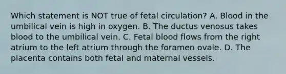 Which statement is NOT true of fetal circulation? A. Blood in the umbilical vein is high in oxygen. B. The ductus venosus takes blood to the umbilical vein. C. Fetal blood flows from the right atrium to the left atrium through the foramen ovale. D. The placenta contains both fetal and maternal vessels.