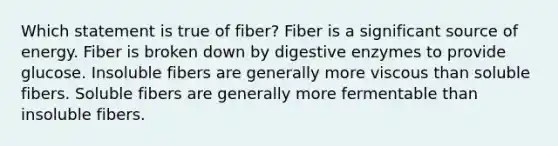 Which statement is true of fiber? Fiber is a significant source of energy. Fiber is broken down by digestive enzymes to provide glucose. Insoluble fibers are generally more viscous than soluble fibers. Soluble fibers are generally more fermentable than insoluble fibers.