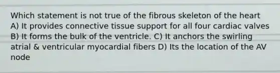 Which statement is not true of the fibrous skeleton of the heart A) It provides connective tissue support for all four cardiac valves B) It forms the bulk of the ventricle. C) It anchors the swirling atrial & ventricular myocardial fibers D) Its the location of the AV node