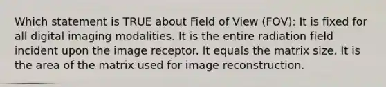 Which statement is TRUE about Field of View (FOV): It is fixed for all digital imaging modalities. It is the entire radiation field incident upon the image receptor. It equals the matrix size. It is the area of the matrix used for image reconstruction.