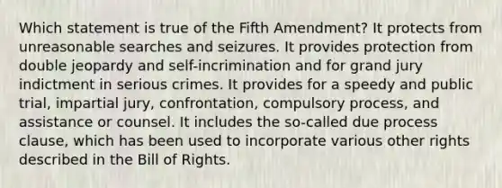 Which statement is true of the Fifth Amendment? It protects from unreasonable searches and seizures. It provides protection from double jeopardy and self-incrimination and for grand jury indictment in serious crimes. It provides for a speedy and public trial, impartial jury, confrontation, compulsory process, and assistance or counsel. It includes the so-called due process clause, which has been used to incorporate various other rights described in the Bill of Rights.