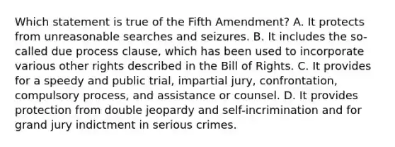 Which statement is true of the Fifth Amendment? A. It protects from unreasonable searches and seizures. B. It includes the so-called due process clause, which has been used to incorporate various other rights described in the Bill of Rights. C. It provides for a speedy and public trial, impartial jury, confrontation, compulsory process, and assistance or counsel. D. It provides protection from double jeopardy and self-incrimination and for grand jury indictment in serious crimes.