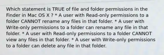 Which statement is TRUE of file and folder permissions in the Finder in Mac OS X ? * A user with Read-only permissions to a folder CANNOT rename any files in that folder. * A user with Write-only permissions to a folder can rename any file in that folder. * A user with Read-only permissions to a folder CANNOT view any files in that folder. * A user with Write-only permissions to a folder can delete any file in that folder.