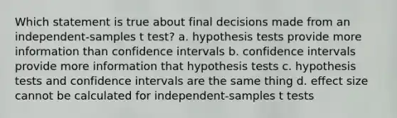 Which statement is true about final decisions made from an independent-samples t test? a. hypothesis tests provide more information than confidence intervals b. confidence intervals provide more information that hypothesis tests c. hypothesis tests and confidence intervals are the same thing d. effect size cannot be calculated for independent-samples t tests