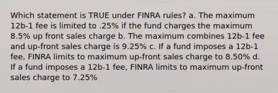 Which statement is TRUE under FINRA rules? a. The maximum 12b-1 fee is limited to .25% if the fund charges the maximum 8.5% up front sales charge b. The maximum combines 12b-1 fee and up-front sales charge is 9.25% c. If a fund imposes a 12b-1 fee, FINRA limits to maximum up-front sales charge to 8.50% d. If a fund imposes a 12b-1 fee, FINRA limits to maximum up-front sales charge to 7.25%