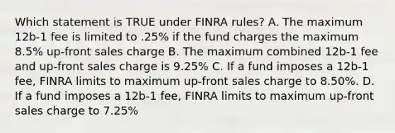 Which statement is TRUE under FINRA rules? A. The maximum 12b-1 fee is limited to .25% if the fund charges the maximum 8.5% up-front sales charge B. The maximum combined 12b-1 fee and up-front sales charge is 9.25% C. If a fund imposes a 12b-1 fee, FINRA limits to maximum up-front sales charge to 8.50%. D. If a fund imposes a 12b-1 fee, FINRA limits to maximum up-front sales charge to 7.25%