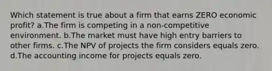 Which statement is true about a firm that earns ZERO economic profit? a.The firm is competing in a non-competitive environment. b.The market must have high entry barriers to other firms. c.The NPV of projects the firm considers equals zero. d.The accounting income for projects equals zero.