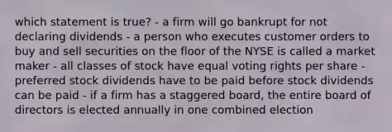 which statement is true? - a firm will go bankrupt for not declaring dividends - a person who executes customer orders to buy and sell securities on the floor of the NYSE is called a market maker - all classes of stock have equal voting rights per share - preferred stock dividends have to be paid before stock dividends can be paid - if a firm has a staggered board, the entire board of directors is elected annually in one combined election