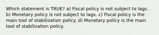 Which statement is TRUE? a) Fiscal policy is not subject to lags. b) Monetary policy is not subject to lags. c) Fiscal policy is the main tool of stabilization policy. d) Monetary policy is the main tool of stabilization policy.