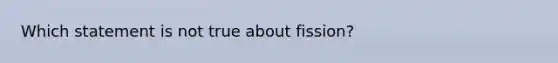 Which statement is not true about fission?