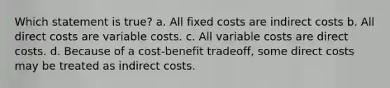 Which statement is true? a. All fixed costs are indirect costs b. All direct costs are variable costs. c. All variable costs are direct costs. d. Because of a cost-benefit tradeoff, some direct costs may be treated as indirect costs.