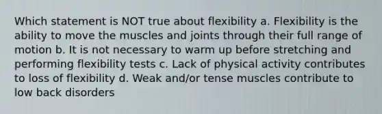 Which statement is NOT true about flexibility a. Flexibility is the ability to move the muscles and joints through their full range of motion b. It is not necessary to warm up before stretching and performing flexibility tests c. Lack of physical activity contributes to loss of flexibility d. Weak and/or tense muscles contribute to low back disorders