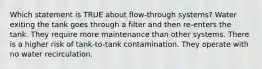 Which statement is TRUE about flow-through systems? Water exiting the tank goes through a filter and then re-enters the tank. They require more maintenance than other systems. There is a higher risk of tank-to-tank contamination. They operate with no water recirculation.