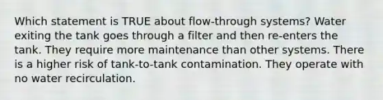 Which statement is TRUE about flow-through systems? Water exiting the tank goes through a filter and then re-enters the tank. They require more maintenance than other systems. There is a higher risk of tank-to-tank contamination. They operate with no water recirculation.