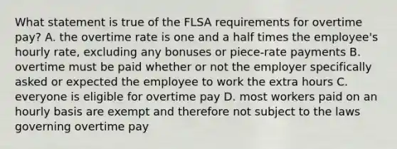 What statement is true of the FLSA requirements for overtime pay? A. the overtime rate is one and a half times the employee's hourly rate, excluding any bonuses or piece-rate payments B. overtime must be paid whether or not the employer specifically asked or expected the employee to work the extra hours C. everyone is eligible for overtime pay D. most workers paid on an hourly basis are exempt and therefore not subject to the laws governing overtime pay