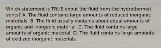 Which statement is TRUE about the fluid from the hydrothermal vents? A. The fluid contains large amounts of reduced inorganic materials. B. The fluid usually contains about equal amounts of organic and inorganic material. C. The fluid contains large amounts of organic material. D. The fluid contains large amounts of oxidized inorganic materials.