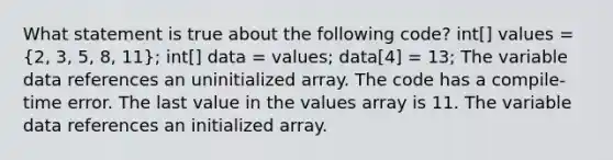 What statement is true about the following code? int[] values = (2, 3, 5, 8, 11); int[] data = values; data[4] = 13; The variable data references an uninitialized array. The code has a compile-time error. The last value in the values array is 11. The variable data references an initialized array.